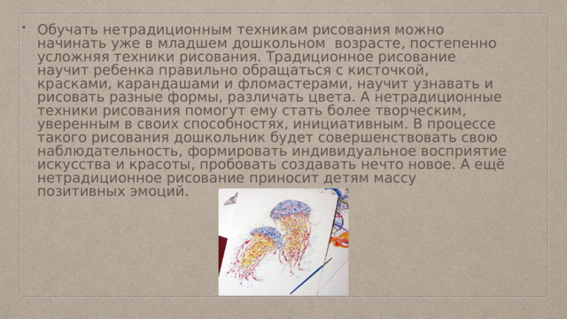 Обучать нетрадиционным техникам рисования можно начинать уже в младшем дошкольном возрасте, постепенно усложняя техники рисования. Традиционное рисование научит ребенка правильно обращаться с кисточкой, красками, карандашами и фломастерами, научит узнавать и рисовать разные формы, различать цвета. А нетрадиционные техники рисования помогут ему стать более творческим, уверенным в своих способностях, инициативным. В процессе такого рисования дошкольник будет совершенствовать свою наблюдательность, формировать индивидуальное восприятие искусства и красоты, пробовать создавать нечто новое. А ещё нетрадиционное рисование приносит детям массу позитивных эмоций. 