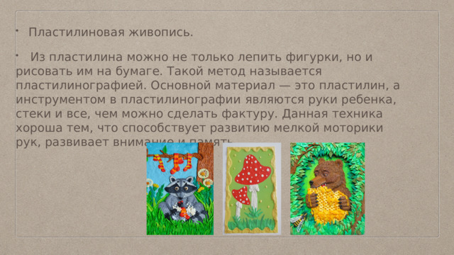Пластилиновая живопись.  Из пластилина можно не только лепить фигурки, но и рисовать им на бумаге. Такой метод называется пластилинографией. Основной материал — это пластилин, а инструментом в пластилинографии  являются руки ребенка, стеки и все, чем можно сделать фактуру. Данная техника хороша тем, что способствует развитию мелкой моторики рук, развивает внимание и память. 