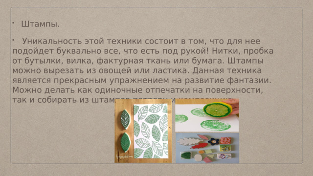 Штампы.  Уникальность этой техники состоит в том, что для нее подойдет буквально все, что есть под рукой! Нитки, пробка от бутылки, вилка, фактурная ткань или бумага. Штампы можно вырезать из овощей или ластика. Данная техника является прекрасным упражнением на развитие фантазии. Можно делать как одиночные отпечатки на поверхности, так и собирать из штампов паттерн и композицию. 