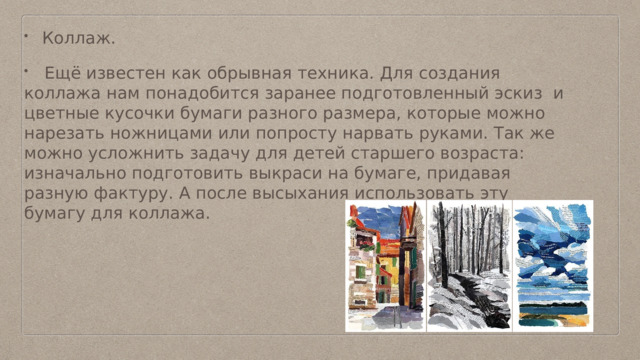 Коллаж.  Ещё известен как обрывная техника. Для создания коллажа нам понадобится заранее подготовленный эскиз и цветные кусочки бумаги разного размера, которые можно нарезать ножницами или попросту нарвать руками. Так же можно усложнить задачу для детей старшего возраста: изначально подготовить выкраси на бумаге, придавая разную фактуру. А после высыхания использовать эту бумагу для коллажа. 