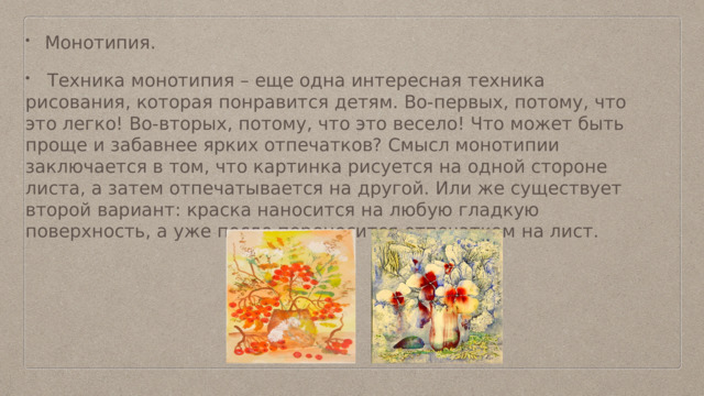 Монотипия.  Техника монотипия – еще одна интересная техника рисования, которая понравится детям. Во-первых, потому, что это легко! Во-вторых, потому, что это весело! Что может быть проще и забавнее ярких отпечатков? Смысл монотипии заключается в том, что картинка рисуется на одной стороне листа, а затем отпечатывается на другой. Или же существует второй вариант: краска наносится на любую гладкую поверхность, а уже после переносится отпечатком на лист. 