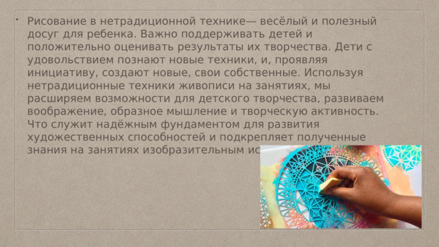 Рисование в нетрадиционной технике— весёлый и полезный досуг для ребенка. Важно поддерживать детей и положительно оценивать результаты их творчества. Дети с удовольствием познают новые техники, и, проявляя инициативу, создают новые, свои собственные. Используя нетрадиционные техники живописи на занятиях, мы расширяем возможности для детского творчества, развиваем воображение, образное мышление и творческую активность. Что служит надёжным фундаментом для развития художественных способностей и подкрепляет полученные знания на занятиях изобразительным искусством. 