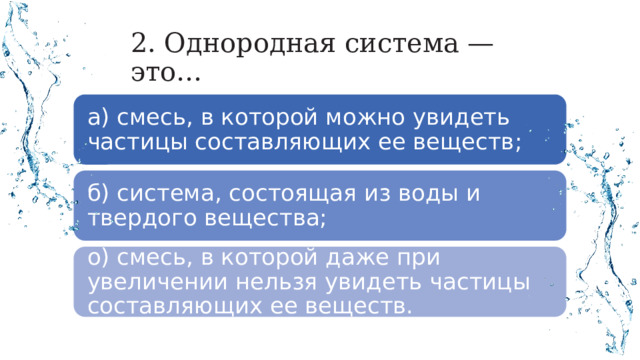 2. Однородная система — это… а) смесь, в которой можно увидеть частицы составляющих ее веществ; б) система, состоящая из воды и твердого вещества; о) смесь, в которой даже при увеличении нельзя увидеть частицы составляющих ее веществ. 