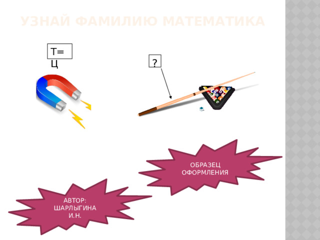 УЗНАЙ ФАМИЛИЮ МАТЕМАТИКА Т=Ц ? ОБРАЗЕЦ ОФОРМЛЕНИЯ АВТОР: ШАРЛЫГИНА И.Н. 