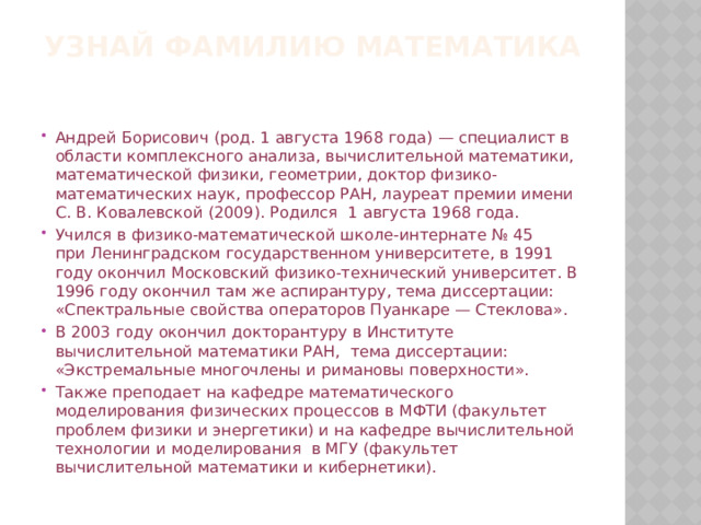 УЗНАЙ ФАМИЛИЮ МАТЕМАТИКА Андрей Борисович (род. 1 августа 1968 года) — специалист в области комплексного анализа, вычислительной математики, математической физики, геометрии, доктор физико-математических наук, профессор РАН, лауреат премии имени С. В. Ковалевской (2009). Родился  1 августа 1968 года. Учился в физико-математической школе-интернате № 45 при Ленинградском государственном университете, в 1991 году окончил Московский физико-технический университет. В 1996 году окончил там же аспирантуру, тема диссертации: «Спектральные свойства операторов Пуанкаре — Стеклова». В 2003 году окончил докторантуру в Институте вычислительной математики РАН, тема диссертации: «Экстремальные многочлены и римановы поверхности». Также преподает на кафедре математического моделирования физических процессов в МФТИ (факультет проблем физики и энергетики) и на кафедре вычислительной технологии и моделирования  в МГУ (факультет вычислительной математики и кибернетики). 