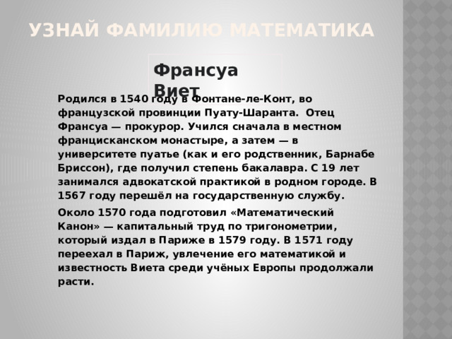 УЗНАЙ ФАМИЛИЮ МАТЕМАТИКА Франсуа Виет Родился в 1540 году в Фонтане-ле-Конт, во французской провинции Пуату-Шаранта. Отец Франсуа — прокурор. Учился сначала в местном францисканском монастыре, а затем — в университете пуатье (как и его родственник, Барнабе Бриссон), где получил степень бакалавра. С 19 лет занимался адвокатской практикой в родном городе. В 1567 году перешёл на государственную службу. Около 1570 года подготовил «Математический Канон» — капитальный труд по тригонометрии, который издал в Париже в 1579 году. В 1571 году переехал в Париж, увлечение его математикой и известность Виета среди учёных Европы продолжали расти. 