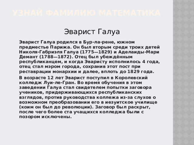 УЗНАЙ ФАМИЛИЮ МАТЕМАТИКА Эварист Галуа Эварист Галуа родился в Бур-ла-рене, южном предместье Парижа. Он был вторым среди троих детей Николя-Габриэля Галуа (1775—1829) и Аделаиды-Мари Демант (1788—1872). Отец был убеждённым республиканцем, и когда Эваристу исполнилось 4 года, отец стал мэром города, сохранив этот пост при реставрации монархии и далее, вплоть до 1829 года. В возрасте 12 лет Эварист поступил в Королевский колледж Луи-ле-Гран. Во время обучения в этом заведении Галуа стал свидетелем попытки заговора учеников, придерживающихся республиканских взглядов, против руководства коллежа из-за слухов о возможном преобразовании его в иезуитское училище (коим он был до революции). Заговор был раскрыт, после чего более ста учащихся колледжа были с позором исключены. 