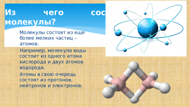 Из чего состоят молекулы? Молекулы состоят из еще более мелких частиц – атомов.  Например, молекула воды состоит из одного атома кислорода и двух атомов водорода. Атомы в свою очередь состоят из протонов, нейтронов и электронов. 