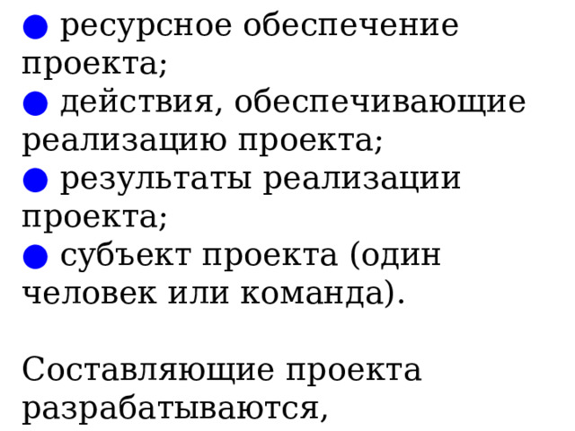 ●  ресурсное обеспечение проекта;  ● действия, обеспечивающие реализацию проекта;  ● результаты реализации проекта;  ● субъект проекта (один человек или команда).   Составляющие проекта разрабатываются, формируются и используются в ходе его выполнения . 
