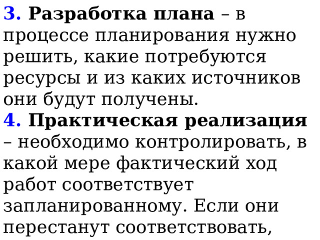 3. Разработка плана – в процессе планирования нужно решить, какие потребуются ресурсы и из каких источников они будут получены.   4. Практическая реализация – необходимо контролировать, в какой мере фактический ход работ соответствует запланированному. Если они перестанут соответствовать, нужно решать, как изменить план, чтобы достичь цели.   