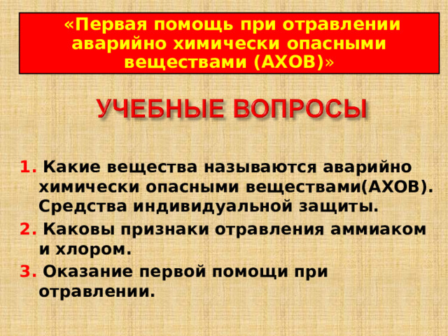  « Первая помощь при отравлении аварийно химически опасными веществами (АХОВ) » 1. Какие вещества называются аварийно химически опасными веществами(АХОВ). Средства индивидуальной защиты. 2. Каковы признаки отравления аммиаком и хлором.  3. Оказание первой помощи при отравлении.  