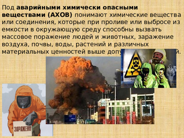 Под аварийными химически опасными веществами (АХОВ) понимают химические вещества или соединения, которые при проливе или выбросе из емкости в окружающую среду способны вызвать массовое поражение людей и животных, заражение воздуха, почвы, воды, растений и различных материальных ценностей выше допустимых значений. 