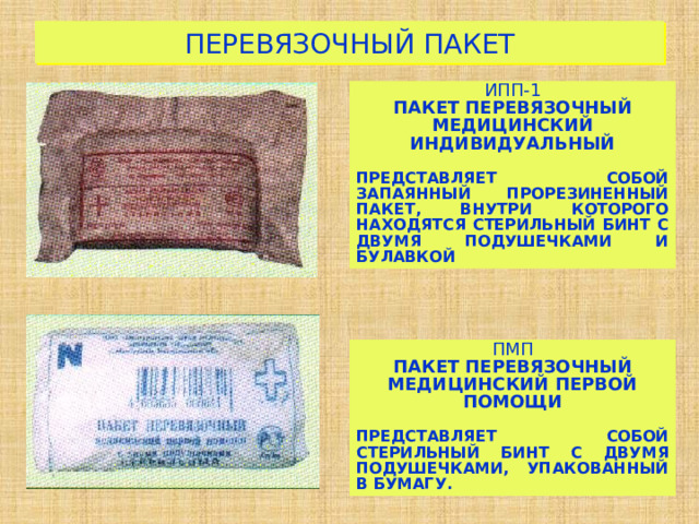 ПЕРЕВЯЗОЧНЫЙ ПАКЕТ ИПП-1 ПАКЕТ ПЕРЕВЯЗОЧНЫЙ МЕДИЦИНСКИЙ ИНДИВИДУАЛЬНЫЙ  ПРЕДСТАВЛЯЕТ СОБОЙ ЗАПАЯННЫЙ ПРОРЕЗИНЕННЫЙ ПАКЕТ, ВНУТРИ КОТОРОГО НАХОДЯТСЯ СТЕРИЛЬНЫЙ БИНТ С ДВУМЯ ПОДУШЕЧКАМИ И БУЛАВКОЙ ПМП ПАКЕТ ПЕРЕВЯЗОЧНЫЙ МЕДИЦИНСКИЙ ПЕРВОЙ ПОМОЩИ  ПРЕДСТАВЛЯЕТ СОБОЙ СТЕРИЛЬНЫЙ БИНТ С ДВУМЯ ПОДУШЕЧКАМИ, УПАКОВАННЫЙ В БУМАГУ. 