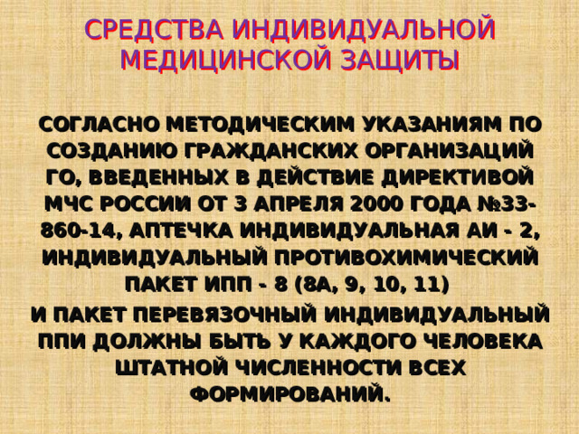 СРЕДСТВА ИНДИВИДУАЛЬНОЙ МЕДИЦИНСКОЙ ЗАЩИТЫ СОГЛАСНО МЕТОДИЧЕСКИМ УКАЗАНИЯМ ПО СОЗДАНИЮ ГРАЖДАНСКИХ ОРГАНИЗАЦИЙ ГО, ВВЕДЕННЫХ В ДЕЙСТВИЕ ДИРЕКТИВОЙ МЧС РОССИИ ОТ 3 АПРЕЛЯ 2000 ГОДА №33-860-14, АПТЕЧКА ИНДИВИДУАЛЬНАЯ АИ - 2 , ИНДИВИДУАЛЬНЫЙ ПРОТИВОХИМИЧЕСКИЙ ПАКЕТ ИПП - 8 (8А, 9, 10, 11)  И ПАКЕТ ПЕРЕВЯЗОЧНЫЙ ИНДИВИДУАЛЬНЫЙ ППИ ДОЛЖНЫ БЫТЬ У КАЖДОГО ЧЕЛОВЕКА ШТАТНОЙ ЧИСЛЕННОСТИ ВСЕХ ФОРМИРОВАНИЙ. 