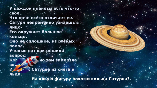 У каждой планеты есть что-то свое, Что ярче всего отличает ее. Сатурн непременно узнаешь в лицо- Его окружает большое кольцо. Оно не сплошное, из разных полос, Ученые вот как решили вопрос: Когда-то давно там замерзла вода, И кольца Сатурна из снега и льда. На какую фигуру похожи кольца Сатурна?. 