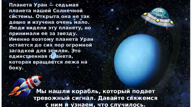 Планета Уран — седьмая планета нашей Солнечной системы. Открыта она не так давно и изучена очень мало. Люди видели эту планету, но принимали ее за звезду. Именно поэтому планета Уран остается до сих пор огромной загадкой для землян. Это единственная планета, которая вращается лежа на боку.  Мы нашли корабль, который подает тревожный сигнал. Давайте свяжемся с ним и узнаем, что случилось. 