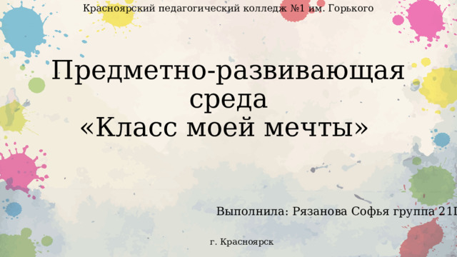 Красноярский педагогический колледж №1 им. Горького Предметно-развивающая среда  «Класс моей мечты» Выполнила: Рязанова Софья группа 21П-6 г. Красноярск 