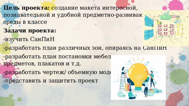 Цель проекта: создание макета интересной, познавательной и удобной предметно-развивающей среды в классе Задачи проекта: -изучить СанПиН -разработать план различных зон, опираясь на СанПиН -разработать план постановки мебели и различных предметов, плакатов и т.д. -разработать чертеж/ объемную модель -представить и защитить проект 