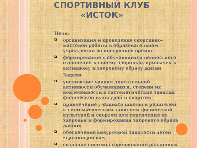 СПОРТИВНЫЙ КЛУБ «ИСТОК» Цели:  организация и проведение спортивно-массовой работы в образовательном учреждении во внеурочное время; формирование у обучающихся ценностного отношения к своему здоровью, привычек к активному и здоровому образу жизни.  Задачи:  увеличение уровня двигательной активности обучающихся, степени их вовлеченности в систематические занятия физической культурой и спортом; привлечение учащихся школы и родителей к систематическим занятиям физической культурой и спортом для укрепления их здоровья и формирования здорового образа жизни; обеспечение внеурочной занятости детей «группы риска»; создание системы соревнований различных видов и форм, отвечающих разнообразным потребностям и интересам детей, родителей.  