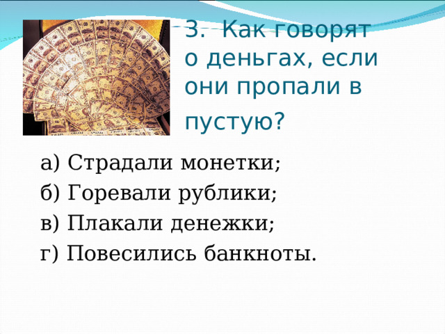 3.  Как говорят о деньгах, если они пропали в пустую?   а) Страдали монетки;                     б) Горевали рублики;  в) Плакали денежки;                   г) Повесились банкноты. 
