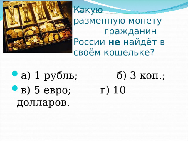   Какую разменную монету  гражданин России  не  найдёт в своём кошельке? а) 1 рубль;            б) 3 коп.; в) 5 евро;         г) 10 долларов. 