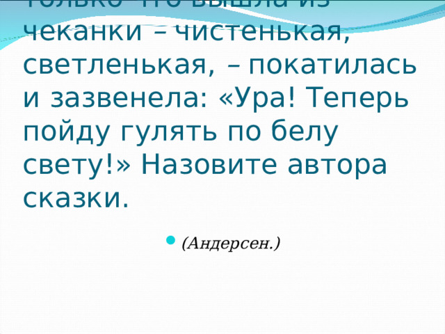 «Жила-была монетка. Она только что вышла из чеканки  –  чистенькая, светленькая,  –  покатилась и зазвенела: «Ура! Теперь пойду гулять по белу свету!» Назовите автора сказки. (Андерсен.) 