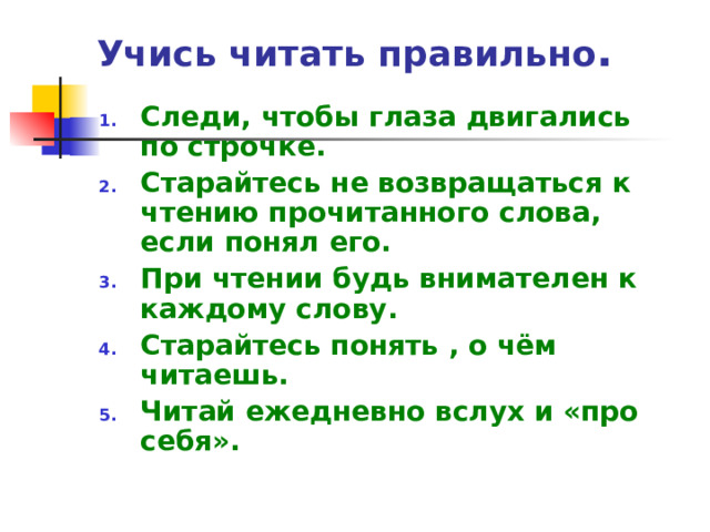 Учись читать правильно .   Следи, чтобы глаза двигались по строчке. Старайтесь не возвращаться к чтению прочитанного слова, если понял его. При чтении будь внимателен к каждому слову. Старайтесь понять , о чём читаешь. Читай ежедневно вслух и «про себя». 
