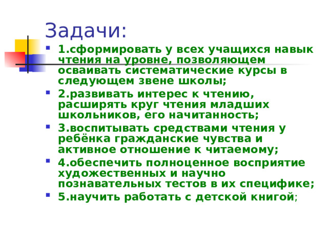 Задачи: 1.сформировать у всех учащихся навык чтения на уровне, позволяющем осваивать систематические курсы в следующем звене школы; 2.развивать интерес к чтению, расширять круг чтения младших школьников, его начитанность; 3.воспитывать средствами чтения у ребёнка гражданские чувства и активное отношение к читаемому; 4.обеспечить полноценное восприятие художественных и научно познавательных тестов в их специфике; 5.научить работать с детской книгой ;  