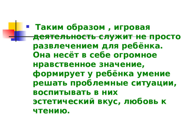  Таким образом , игровая деятельность служит не просто развлечением для ребёнка. Она несёт в себе огромное нравственное значение, формирует у ребёнка умение решать проблемные ситуации, воспитывать в них эстетический вкус, любовь к чтению. 