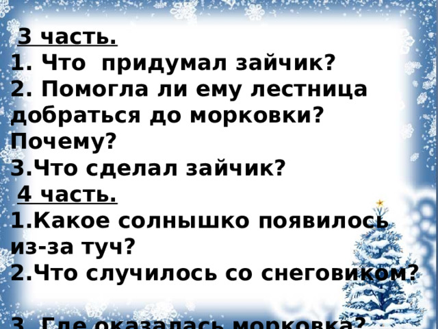  3 часть. 1. Что придумал зайчик? 2. Помогла ли ему лестница добраться до морковки? Почему? 3.Что сделал зайчик?  4 часть. 1.Какое солнышко появилось из-за туч?  2.Что случилось со снеговиком?  3. Где оказалась морковка? 4. Что сделал зайчик?    