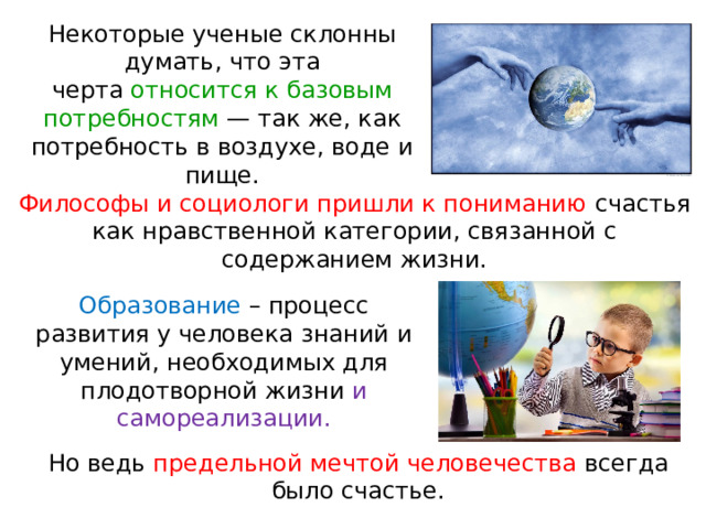 Некоторые ученые склонны думать, что эта черта относится к базовым потребностям — так же, как потребность в воздухе, воде и пище. Философы и социологи пришли к пониманию счастья как нравственной категории, связанной с содержанием жизни. Образование – процесс развития у человека знаний и умений, необходимых для плодотворной жизни и самореализации. Но ведь предельной мечтой человечества всегда было счастье. 