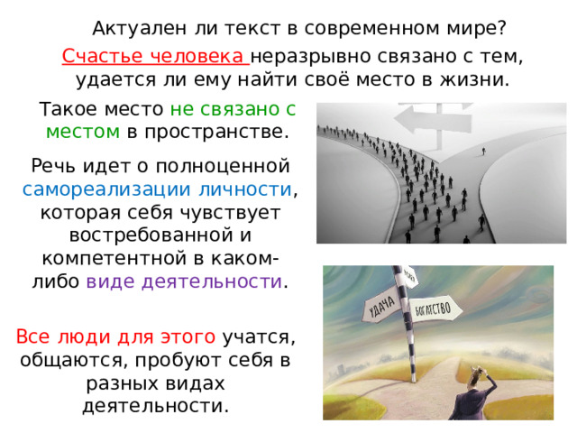 Актуален ли текст в современном мире? Счастье человека неразрывно связано с тем, удается ли ему найти своё место в жизни. Такое место не связано с местом в пространстве. Речь идет о полноценной самореализации личности , которая себя чувствует востребованной и компетентной в каком-либо виде деятельности . Все люди для этого учатся, общаются, пробуют себя в разных видах деятельности. 