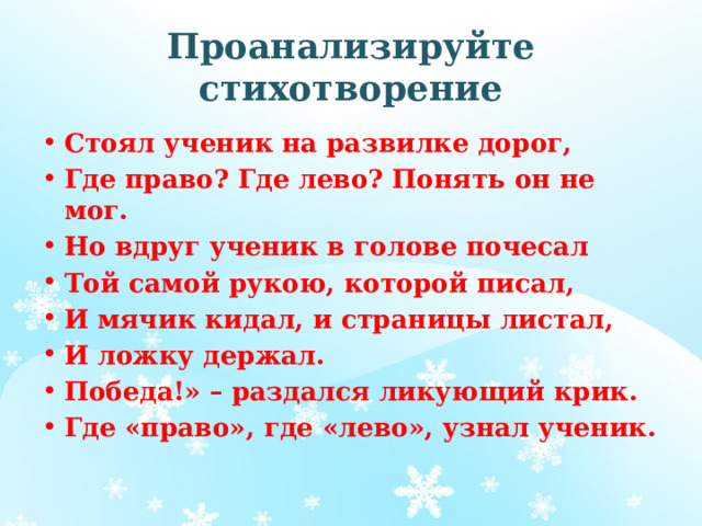 Проанализируйте стихотворение Стоял ученик на развилке дорог, Где право? Где лево? Понять он не мог. Но вдруг ученик в голове почесал Той самой рукою, которой писал, И мячик кидал, и страницы листал, И ложку держал. Победа!» – раздался ликующий крик. Где «право», где «лево», узнал ученик. 