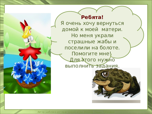 Ребята! Я очень хочу вернуться домой к моей матери. Но меня украли страшные жабы и поселили на болоте. Помогите мне! Для этого нужно выполнить задания. 