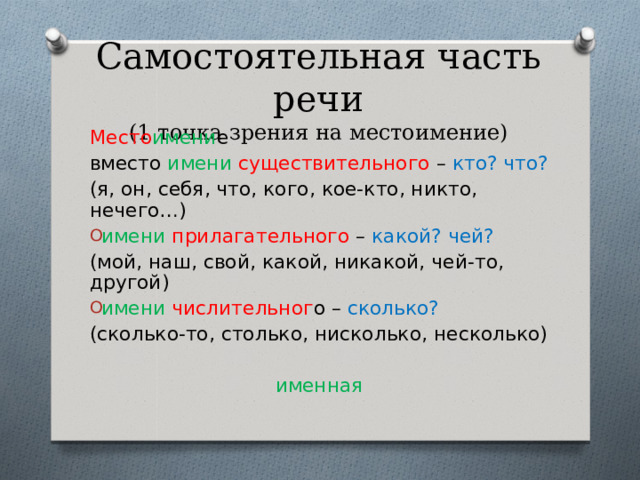 Самостоятельная часть речи  (1 точка зрения на местоимение) Место имени е вместо имени существительного – кто? что? (я, он, себя, что, кого, кое-кто, никто, нечего…) имени  прилагательного – какой? чей? (мой, наш, свой, какой, никакой, чей-то, другой) имени  числительног о – сколько? (сколько-то, столько, нисколько, несколько)  именная 