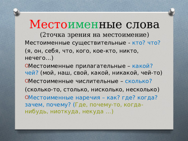 Место имен ные слова  (2точка зрения на местоимение) Местоименные существительные - кто? что? (я, он, себя, что, кого, кое-кто, никто, нечего…) Местоименные прилагательные – какой? чей? (мой, наш, свой, какой, никакой, чей-то) Местоименные числительные – сколько? (сколько-то, столько, нисколько, несколько) Местоименные наречия – как? где? когда? зачем, почему? ( Где, почему-то, когда-нибудь, ниоткуда, некуда …)  