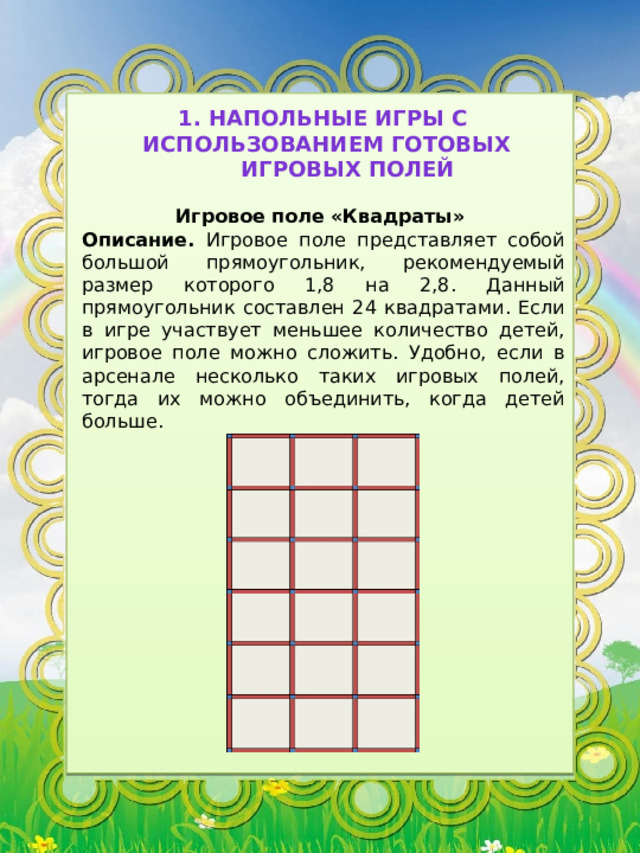1. Напольные игры с использованием готовых игровых полей Игровое поле «Квадраты» Описание. Игровое поле представляет собой большой прямоугольник, рекомендуемый размер которого 1,8 на 2,8. Данный прямоугольник составлен 24 квадратами. Если в игре участвует меньшее количество детей, игровое поле можно сложить. Удобно, если в арсенале несколько таких игровых полей, тогда их можно объединить, когда детей больше. 