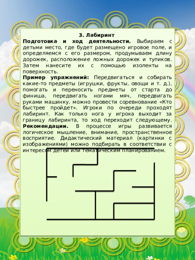 3. Лабиринт Подготовка и ход деятельности. Выбираем с детьми место, где будет размещено игровое поле, и определяемся с его размером, продумываем длину дорожек, расположение ложных дорожек и тупиков. Затем нанесите их с помощью изоленты на поверхность. Пример упражнений: Передвигаться и собирать какие-то предметы (игрушки, фрукты, овощи и т. д.), помогать и переносить предметы от старта до финиша, передвигать ногами мяч, передвигать руками машинку, можно провести соревнование «Кто быстрее пройдет». Игроки по очереди проходят лабиринт. Как только нога у игрока выходит за границу лабиринта, то ход переходит следующему. Рекомендации. В процессе игры развивается логическое мышление, внимание, пространственное восприятие. Дидактический материал (картинки с изображениями) можно подбирать в соответствии с интересом детей или тематическим планированием. 
