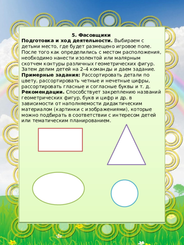5. Фасовщики Подготовка и ход деятельности. Выбираем с детьми место, где будет размещено игровое поле. После того как определились с местом расположения, необходимо нанести изолентой или малярным скотчем контуры различных геометрических фигур. Затем делим детей на 2–4 команды и даем задание. Примерные задания: Рассортировать детали по цвету, рассортировать четные и нечетные цифры, рассортировать гласные и согласные буквы и т. д. Рекомендации. Способствует закреплению названий геометрических фигур, букв и цифр и др. в зависимости от наполняемости дидактическим материалом (картинки с изображениями), которые можно подбирать в соответствии с интересом детей или тематическим планированием. 