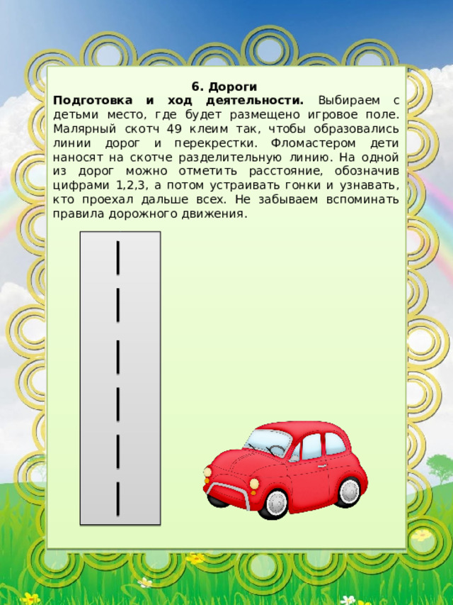 6. Дороги Подготовка и ход деятельности. Выбираем с детьми место, где будет размещено игровое поле. Малярный скотч 49 клеим так, чтобы образовались линии дорог и перекрестки. Фломастером дети наносят на скотче разделительную линию. На одной из дорог можно отметить расстояние, обозначив цифрами 1,2,3, а потом устраивать гонки и узнавать, кто проехал дальше всех. Не забываем вспоминать правила дорожного движения. 