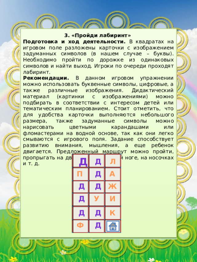 3. «Пройди лабиринт» Подготовка и ход деятельности. В квадратах на игровом поле разложены карточки с изображением задуманных символов (в нашем случае – буквы). Необходимо пройти по дорожке из одинаковых символов и найти выход. Игроки по очереди проходят лабиринт. Рекомендации. В данном игровом упражнении можно использовать буквенные символы, цифровые, а также различные изображения. Дидактический материал (картинки с изображениями) можно подбирать в соответствии с интересом детей или тематическим планированием. Стоит отметить, что для удобства карточки выполняются небольшого размера, также задуманные символы можно нарисовать цветными карандашами или фломастерами на водной основе, так как они легко смываются с игрового поля. Задание способствует развитию внимания, мышления, а еще ребенок двигается. Предложенный маршрут можно пройти, пропрыгать на двух ногах, на одной ноге, на носочках и т. д. д д Л П А д д Ж д д У И К д д д Ф 
