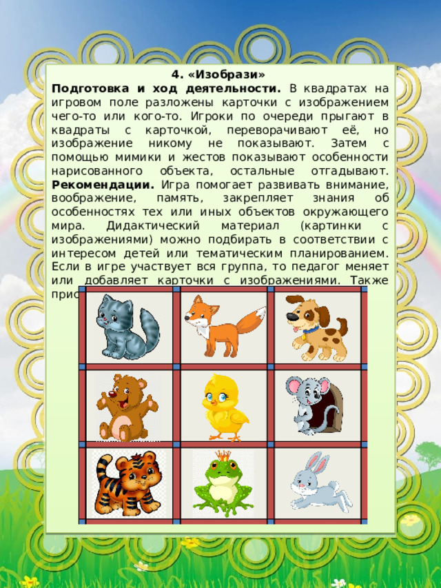 4. «Изобрази» Подготовка и ход деятельности. В квадратах на игровом поле разложены карточки с изображением чего-то или кого-то. Игроки по очереди прыгают в квадраты с карточкой, переворачивают её, но изображение никому не показывают. Затем с помощью мимики и жестов показывают особенности нарисованного объекта, остальные отгадывают. Рекомендации. Игра помогает развивать внимание, воображение, память, закрепляет знания об особенностях тех или иных объектов окружающего мира. Дидактический материал (картинки с изображениями) можно подбирать в соответствии с интересом детей или тематическим планированием. Если в игре участвует вся группа, то педагог меняет или добавляет карточки с изображениями. Также присутствует двигательная активность. 