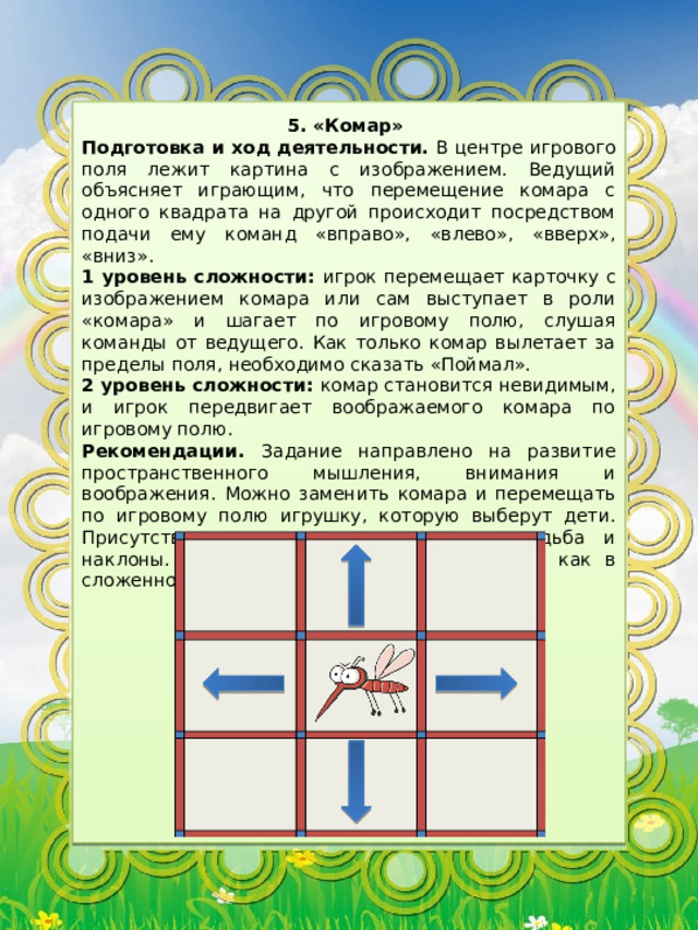 5. «Комар» Подготовка и ход деятельности. В центре игрового поля лежит картина с изображением. Ведущий объясняет играющим, что перемещение комара с одного квадрата на другой происходит посредством подачи ему команд «вправо», «влево», «вверх», «вниз». 1 уровень сложности: игрок перемещает карточку с изображением комара или сам выступает в роли «комара» и шагает по игровому полю, слушая команды от ведущего. Как только комар вылетает за пределы поля, необходимо сказать «Поймал». 2 уровень сложности: комар становится невидимым, и игрок передвигает воображаемого комара по игровому полю. Рекомендации. Задание направлено на развитие пространственного мышления, внимания и воображения. Можно заменить комара и перемещать по игровому полю игрушку, которую выберут дети. Присутствует двигательная активность: ходьба и наклоны. Можно использовать игровое поле, как в сложенном, так и разложенном виде. 