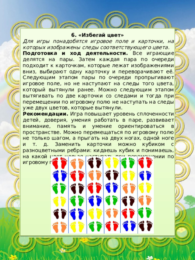 6. «Избегай цвет» Для игры понадобятся игровое поле и карточки, на которых изображены следы соответствующего цвета. Подготовка и ход деятельности. Все играющие делятся на пары. Затем каждая пара по очереди подходит к карточкам, которые лежат изображениями вниз, выбирают одну карточку и переворачивают её. Следующим этапом пары по очереди пропрыгивают игровое поле, но не наступают на следы того цвета, который вытянули ранее. Можно следующим этапом вытягивать по две карточки со следами и тогда при перемещении по игровому полю не наступать на следы уже двух цветов, которые вытянули. Рекомендации. Игра повышает уровень сплоченности детей, доверия, умения работать в паре, развивает внимание, память и умение ориентироваться в пространстве. Можно перемещаться по игровому полю не только шагом, а прыгать на двух ногах, одной ноге и т. д. Заменить карточки можно кубиком с разноцветными ребрами: кидаешь кубик и понимаешь, на какой цвет нельзя наступать при перемещении по игровому полю. 