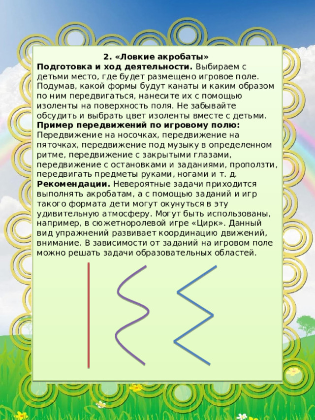 2. «Ловкие акробаты» Подготовка и ход деятельности. Выбираем с детьми место, где будет размещено игровое поле. Подумав, какой формы будут канаты и каким образом по ним передвигаться, нанесите их с помощью изоленты на поверхность поля. Не забывайте обсудить и выбрать цвет изоленты вместе с детьми. Пример передвижений по игровому полю: Передвижение на носочках, передвижение на пяточках, передвижение под музыку в определенном ритме, передвижение с закрытыми глазами, передвижение с остановками и заданиями, проползти, передвигать предметы руками, ногами и т. д. Рекомендации. Невероятные задачи приходится выполнять акробатам, а с помощью заданий и игр такого формата дети могут окунуться в эту удивительную атмосферу. Могут быть использованы, например, в сюжетноролевой игре «Цирк». Данный вид упражнений развивает координацию движений, внимание. В зависимости от заданий на игровом поле можно решать задачи образовательных областей. 