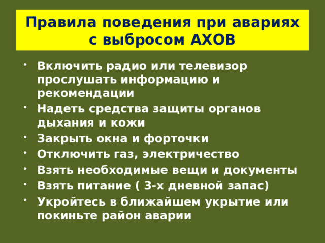 Правила поведения при авариях с выбросом АХОВ Включить радио или телевизор прослушать информацию и рекомендации Надеть средства защиты органов дыхания и кожи Закрыть окна и форточки Отключить газ, электричество Взять необходимые вещи и документы Взять питание ( 3-х дневной запас) Укройтесь в ближайшем укрытие или покиньте район аварии  