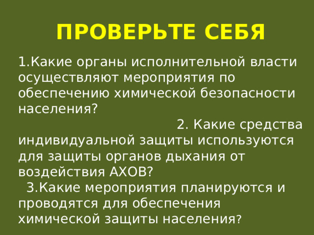 Проверьте себя 1.Какие органы исполнительной власти осуществляют мероприятия по обеспечению химической безопасности населения? 2. Какие средства индивидуальной защиты используются для защиты органов дыхания от воздействия АХОВ? 3.Какие мероприятия планируются и проводятся для обеспечения химической защиты населения ? 