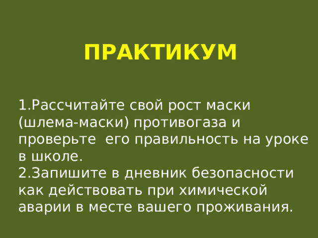 Практикум 1.Рассчитайте свой рост маски (шлема-маски) противогаза и проверьте его правильность на уроке в школе. 2.Запишите в дневник безопасности как действовать при химической аварии в месте вашего проживания. 