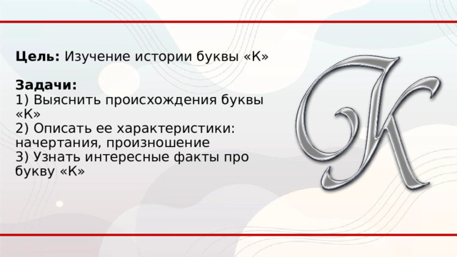 Цель: Изучение истории буквы «К»   Задачи:  1) Выяснить происхождения буквы «К»  2) Описать ее характеристики: начертания, произношение  3) Узнать интересные факты про букву «К» 