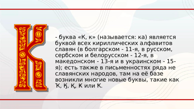 - буква «К, к» (называется: ка) является буквой всех кириллических алфавитов славян (в болгарском - 11-я, в русском, сербском и белорусском - 12-я, в македонском - 13-я и в украинском - 15-я); есть также в письменностях ряда не славянских народов, там на её базе возникли многие новые буквы, такие как Ҡ, Ӄ, Қ, Ҝ или Ҟ. 